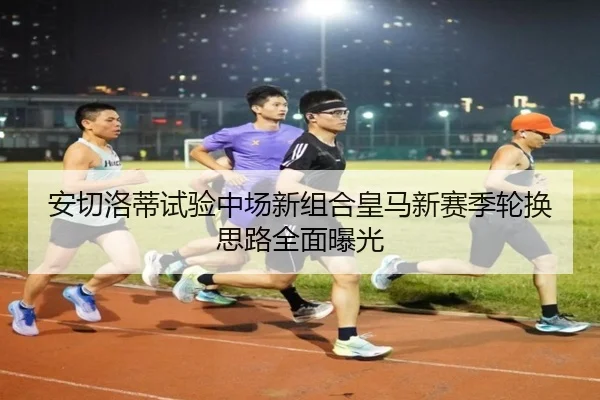 安切洛蒂试验中场新组合皇马新赛季轮换思路全面曝光